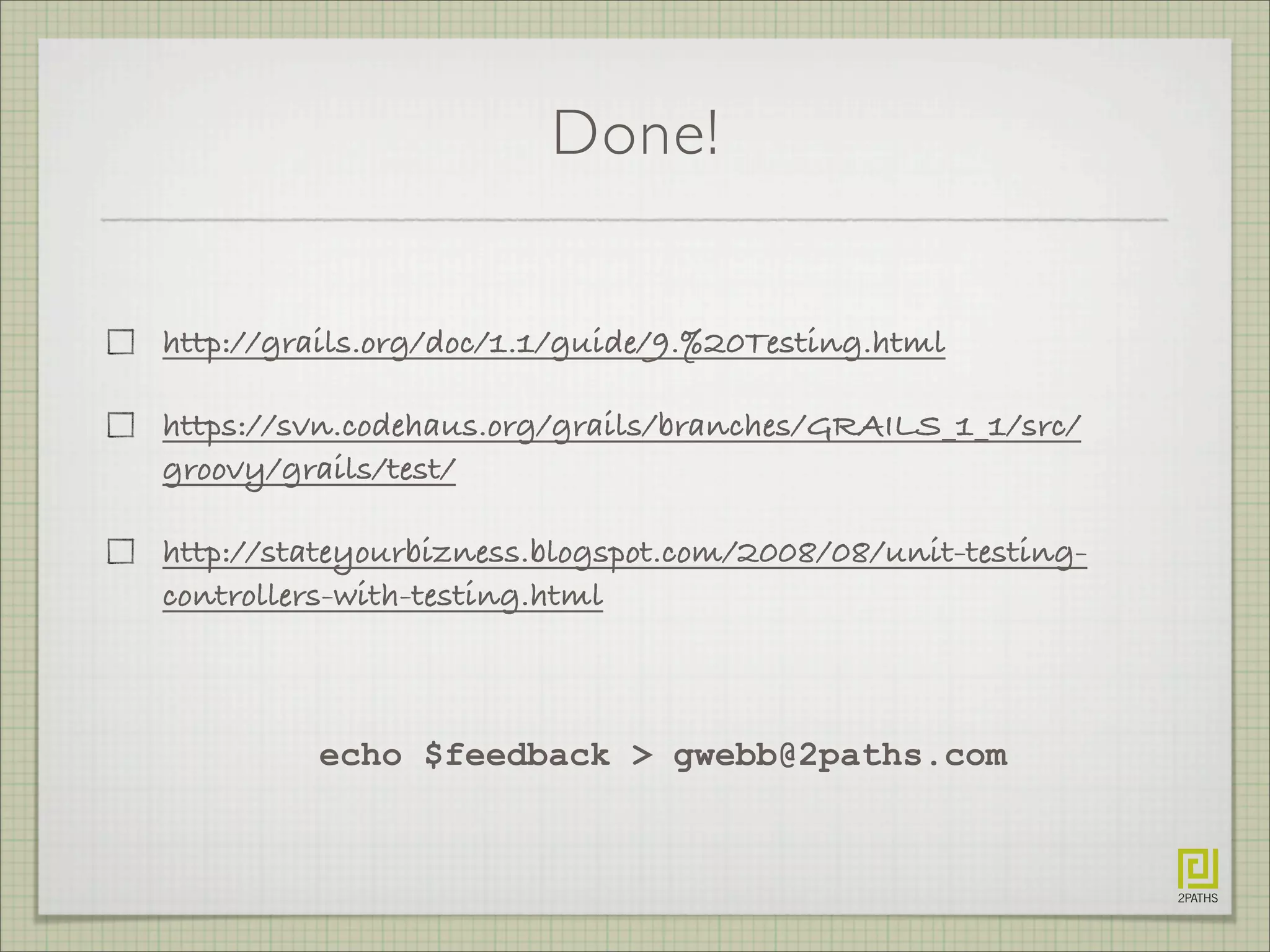 Done!
http://grails.org/doc/1.1/guide/9.%20Testing.html
https://svn.codehaus.org/grails/branches/GRAILS_1_1/src/
groovy/grails/test/
http://stateyourbizness.blogspot.com/2008/08/unit-testing-
controllers-with-testing.html
echo $feedback > gwebb@2paths.com
 