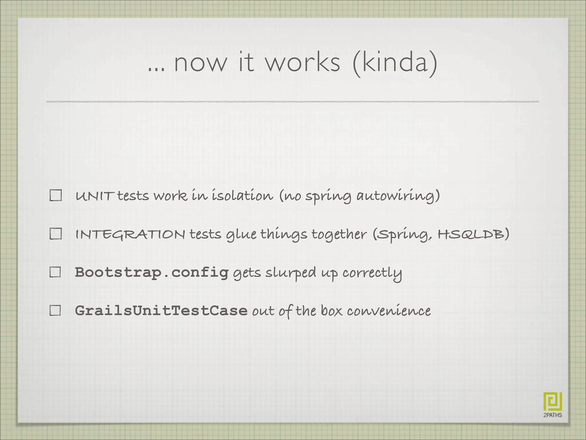 ... now it works (kinda)
UNIT tests work in isolation (no spring autowiring)
INTEGRATION tests glue things together (Spring, HSQLDB)
Bootstrap.config gets slurped up correctly
GrailsUnitTestCase out of the box convenience
 