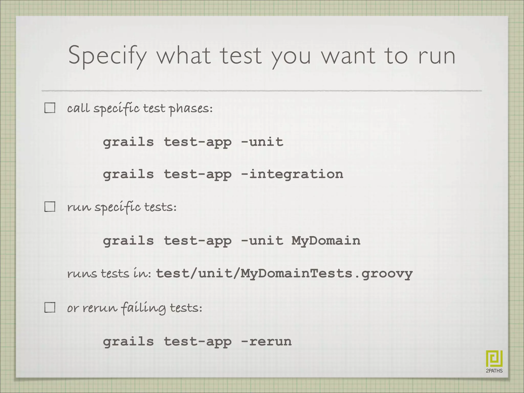 Specify what test you want to run
call specific test phases:
grails test-app -unit
grails test-app -integration
run specific tests:
grails test-app -unit MyDomain
runs tests in: test/unit/MyDomainTests.groovy
or rerun failing tests:
grails test-app -rerun
 