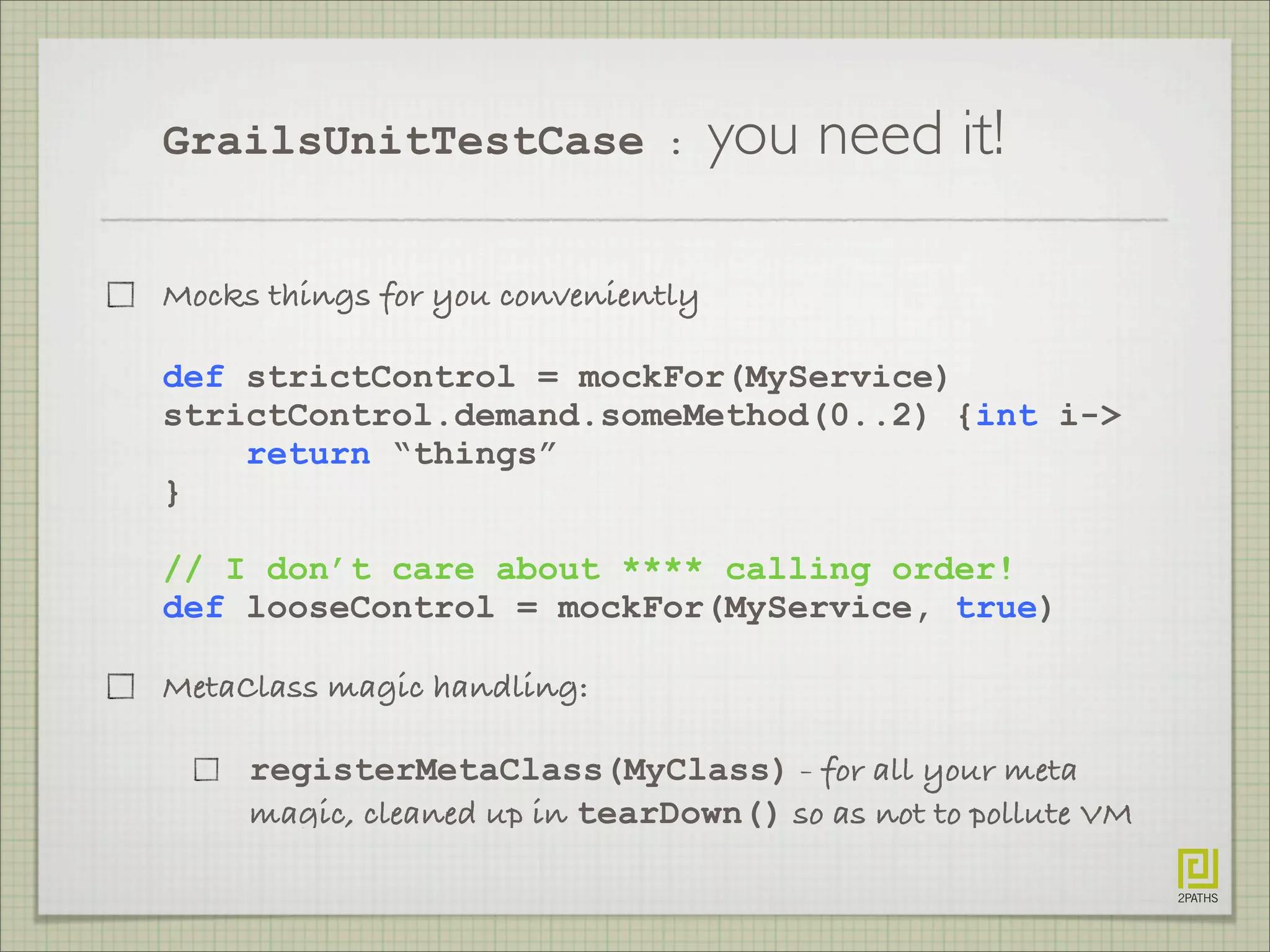 GrailsUnitTestCase : you need it!
Mocks things for you conveniently
def strictControl = mockFor(MyService)
strictControl.demand.someMethod(0..2) {int i->
return “things”
}
// I don’t care about **** calling order!
def looseControl = mockFor(MyService, true)
MetaClass magic handling:
registerMetaClass(MyClass) - for all your meta
magic, cleaned up in tearDown() so as not to pollute VM
 