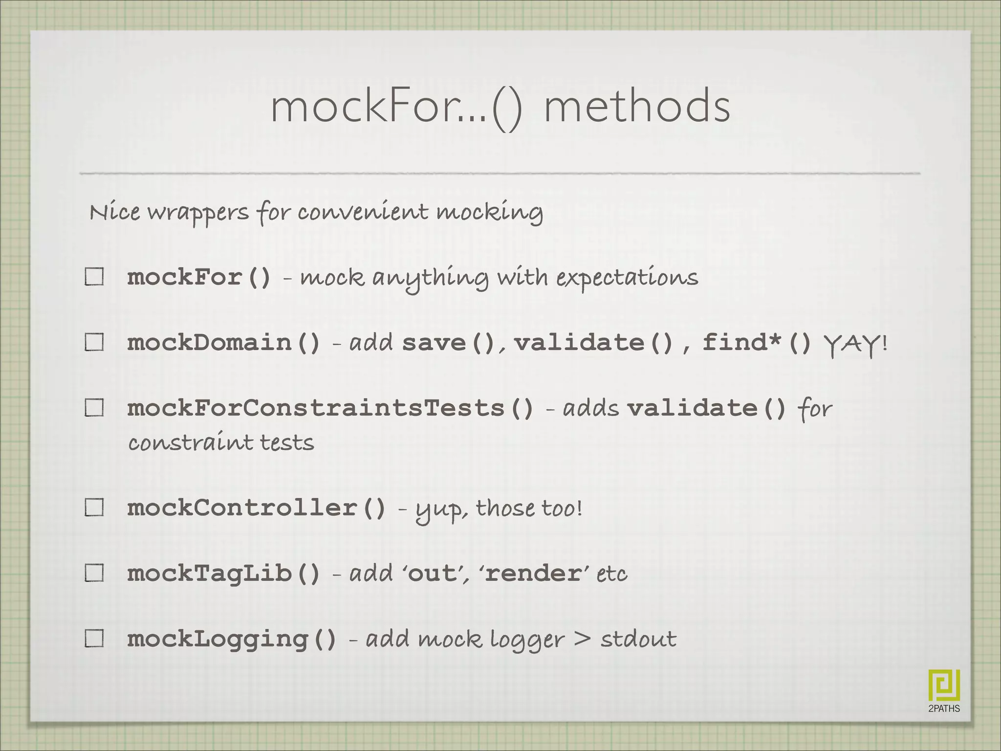 mockFor...() methods
Nice wrappers for convenient mocking
mockFor() - mock anything with expectations
mockDomain() - add save(), validate(), find*() YAY!
mockForConstraintsTests() - adds validate() for
constraint tests
mockController() - yup, those too!
mockTagLib() - add ‘out’, ‘render’ etc
mockLogging() - add mock logger > stdout
 
