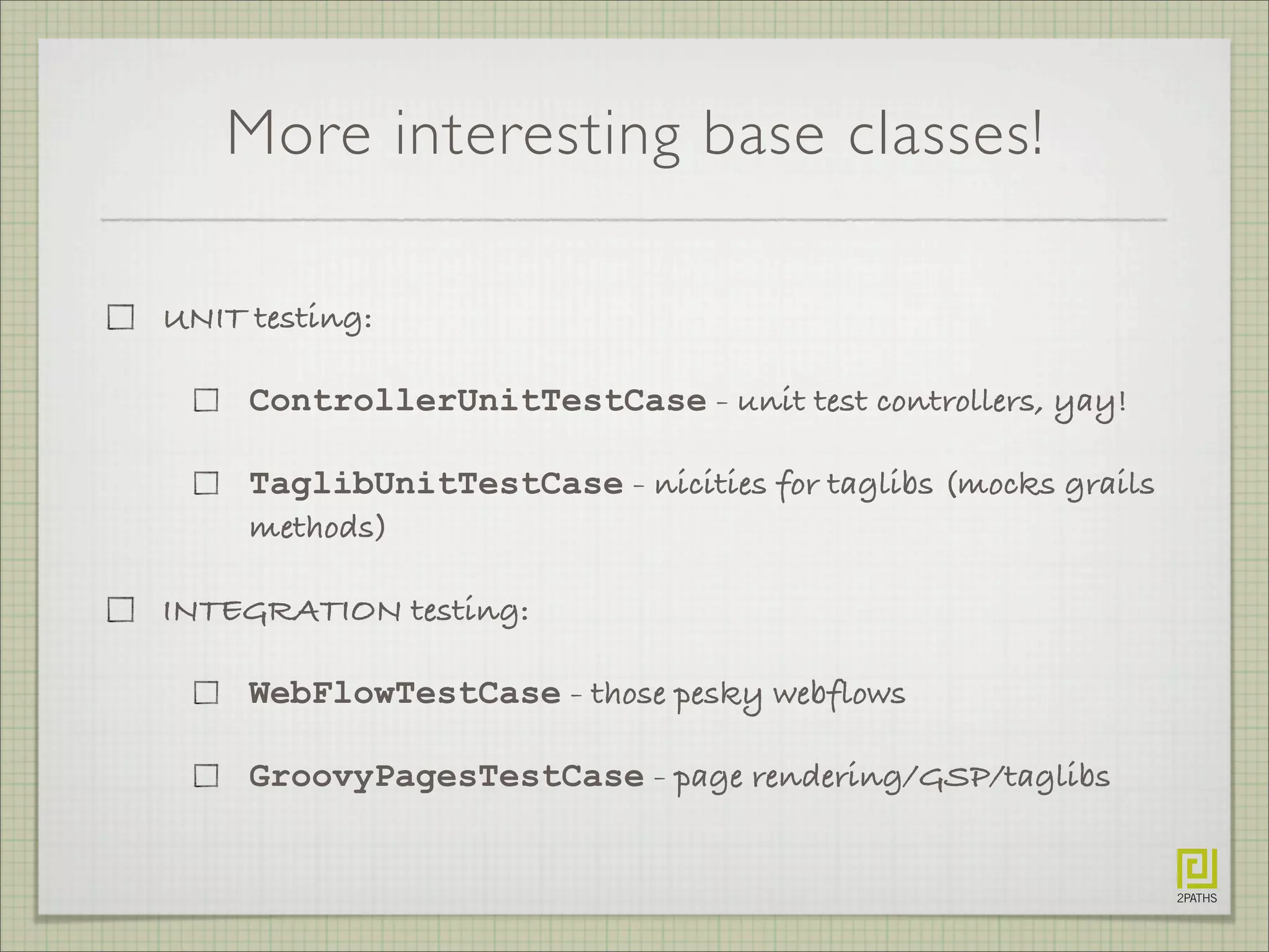More interesting base classes!
UNIT testing:
ControllerUnitTestCase - unit test controllers, yay!
TaglibUnitTestCase - nicities for taglibs (mocks grails
methods)
INTEGRATION testing:
WebFlowTestCase - those pesky webflows
GroovyPagesTestCase - page rendering/GSP/taglibs
 