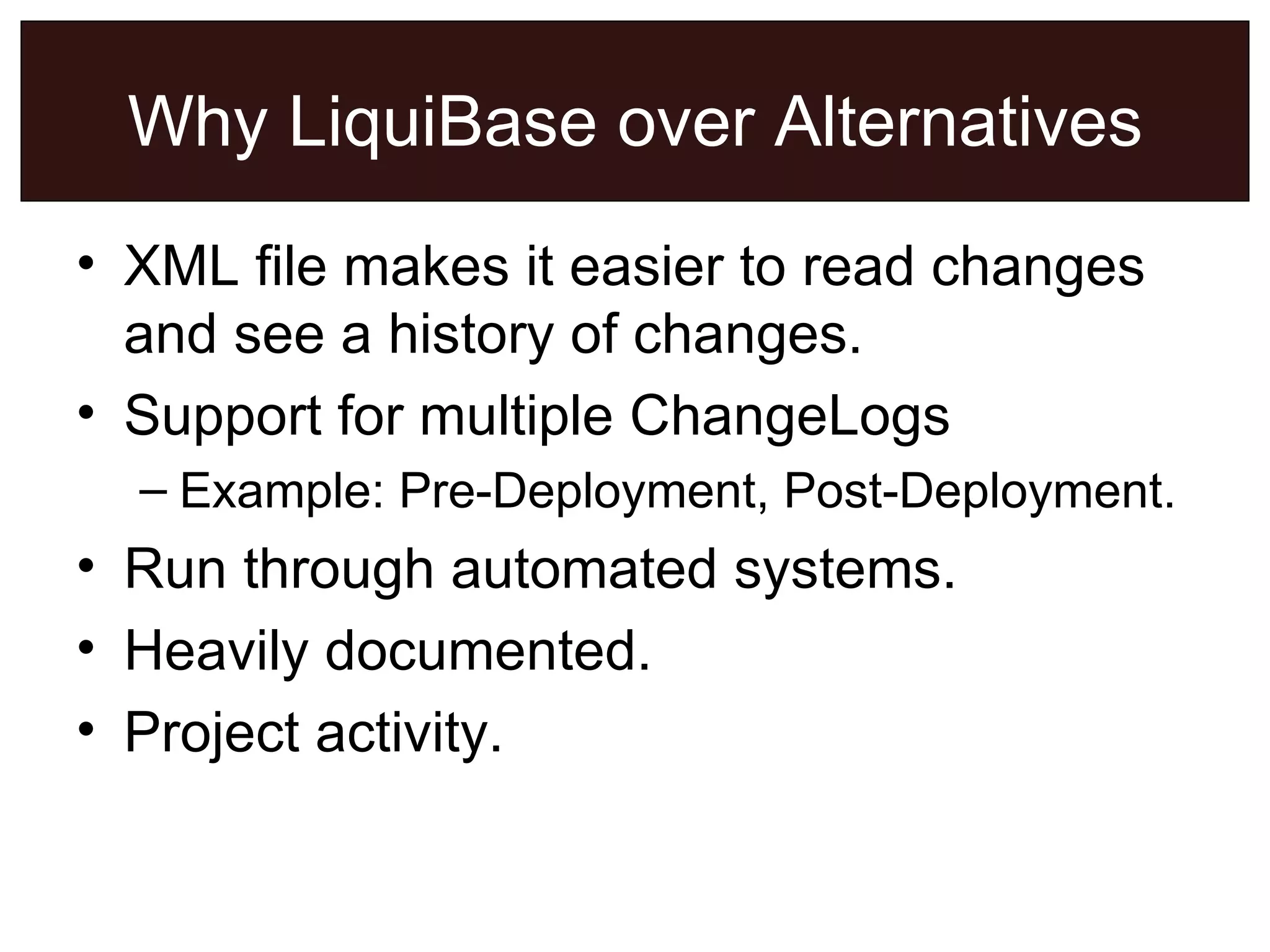 Why LiquiBase over Alternatives XML file makes it easier to read changes and see a history of changes. Support for multiple ChangeLogs Example: Pre-Deployment, Post-Deployment. Run through automated systems. Heavily documented. Project activity. 