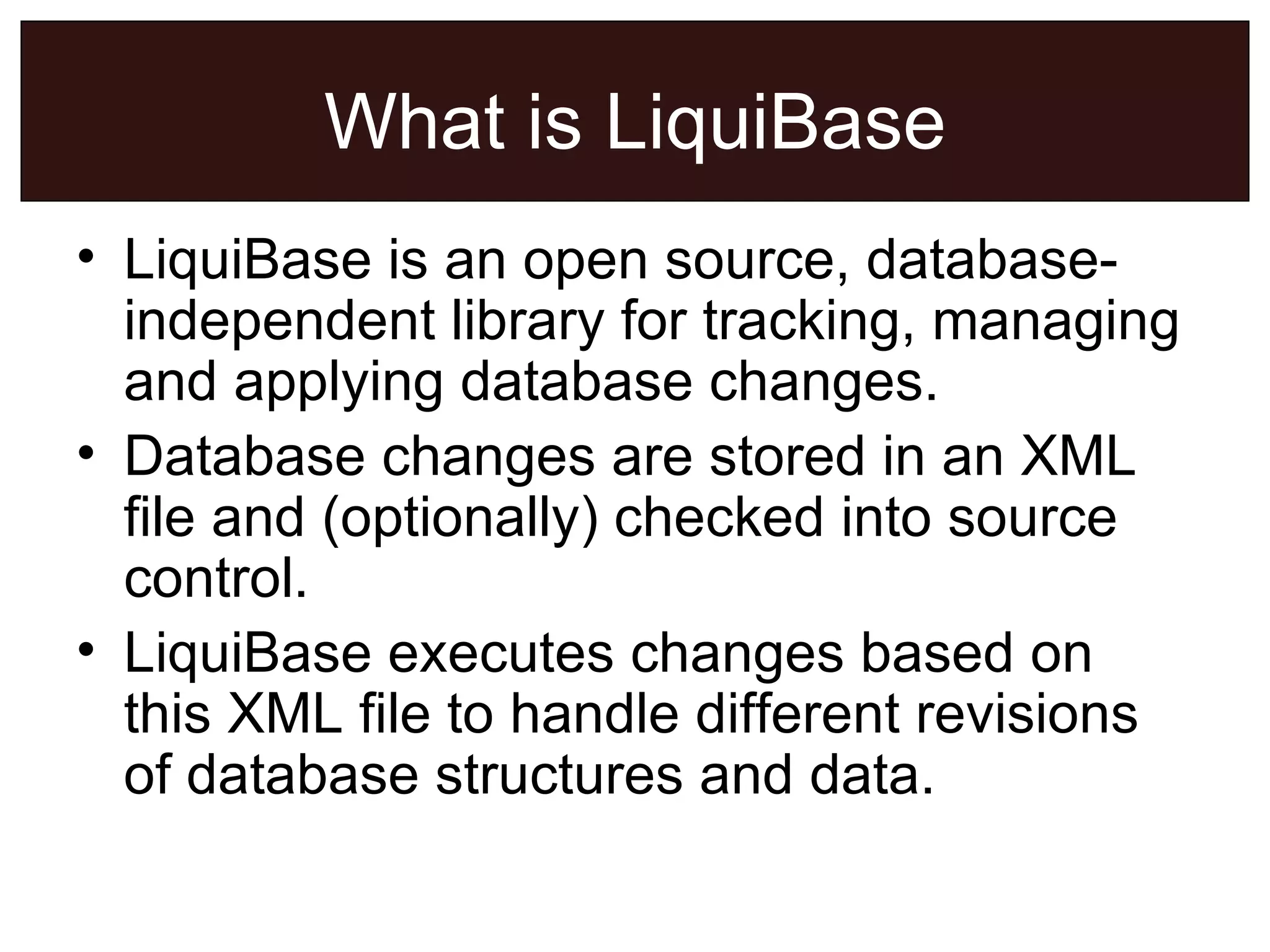 What is LiquiBase LiquiBase is an open source, database-independent library for tracking, managing and applying database changes. Database changes are stored in an XML file and (optionally) checked into source control. LiquiBase executes changes based on this XML file to handle different revisions of database structures and data. 