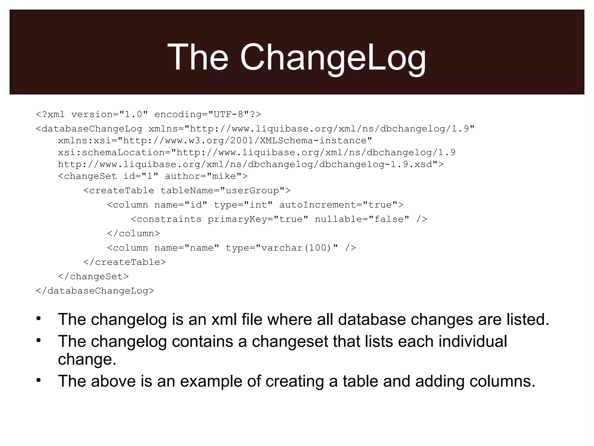 The ChangeLog <?xml version=&quot;1.0&quot; encoding=&quot;UTF-8&quot;?> <databaseChangeLog xmlns=&quot;http://www.liquibase.org/xml/ns/dbchangelog/1.9&quot; xmlns:xsi=&quot;http://www.w3.org/2001/XMLSchema-instance&quot; xsi:schemaLocation=&quot;http://www.liquibase.org/xml/ns/dbchangelog/1.9 http://www.liquibase.org/xml/ns/dbchangelog/dbchangelog-1.9.xsd&quot;> <changeSet id=&quot;1&quot; author=&quot;mike&quot;> <createTable tableName=&quot;userGroup&quot;> <column name=&quot;id&quot; type=&quot;int&quot; autoIncrement=&quot;true&quot;> <constraints primaryKey=&quot;true&quot; nullable=&quot;false&quot; /> </column> <column name=&quot;name&quot; type=&quot;varchar(100)&quot; /> </createTable> </changeSet> </databaseChangeLog>  The changelog is an xml file where all database changes are listed. The changelog contains a changeset that lists each individual change. The above is an example of creating a table and adding columns. 