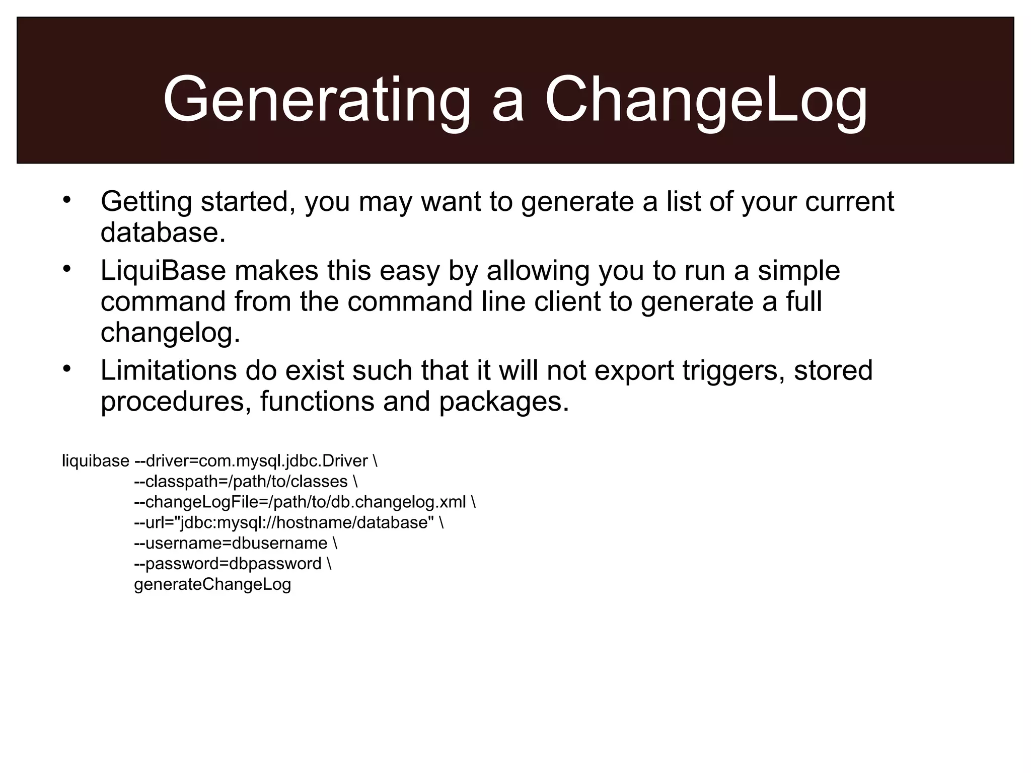 Generating a ChangeLog Getting started, you may want to generate a list of your current database. LiquiBase makes this easy by allowing you to run a simple command from the command line client to generate a full changelog. Limitations do exist such that it will not export triggers, stored procedures, functions and packages. liquibase --driver=com.mysql.jdbc.Driver \    --classpath=/path/to/classes \    --changeLogFile=/path/to/db.changelog.xml \   --url=&quot;jdbc:mysql://hostname/database&quot; \   --username=dbusername \    --password=dbpassword \   generateChangeLog   