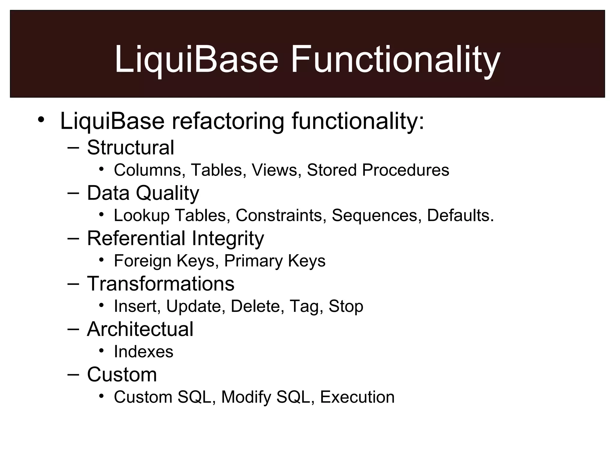 LiquiBase Functionality LiquiBase refactoring functionality: Structural Columns, Tables, Views, Stored Procedures Data Quality Lookup Tables, Constraints, Sequences, Defaults. Referential Integrity Foreign Keys, Primary Keys Transformations Insert, Update, Delete, Tag, Stop Architectual Indexes Custom Custom SQL, Modify SQL, Execution 