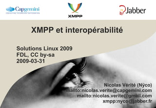 XMPP et interopérabilité Solutions Linux 2009 FDL, CC by-sa 2009-03-31 Nicolas Vérité (Nÿco) mailto:nicolas.verite@capgemini.com mailto:nicolas.verite@gmail.com xmpp:nyco@jabber.fr 