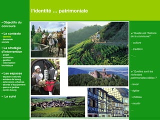 l’identité … patrimoniale √   Quelle est l’histoire  de la commune? - culture - tradition - … √   Quelles sont les richesses  patrimoniales bâties ?  lavoir église château - moulin … •  Objectifs du concours •  Le contexte - identité - demande  sociale •  La stratégie d’intervention   - projet - animation  - gestion - valorisation  touristique •  Les espaces   - espaces naturels - entrées de bourg - extensions urbaines - abords d’équipement - parcs et jardins - centre bourg •  Le suivi 