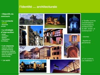 l’identité … architecturale √  Quelles sont les  caractéristiques  morphologiques,  architecturales du bâti  ancien  et contemporain  ? -  volumes - façades et  percements  - … √  Les couleurs,  Les matériaux ? •  Objectifs du concours •  Le contexte - identité - demande  sociale •  La stratégie d’intervention   - projet - animation  - gestion - valorisation  touristique •  Les espaces   - espaces naturels - entrées de bourg - extensions urbaines - abords d’équipement - parcs et jardins - centre bourg •  Le suivi 