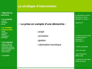 La stratégie d’intervention La démarche s’inscrit- elle dans le cadre  législatif en vigueur ?  Agenda 21 … . √  Quels sont les outils de planification ? de gestion ? d’animation ? charte paysagère plan de projet plan de gestion  différenciée programme des fêtes, visites de jardin - … •  La prise en compte d’une démarche : - projet - animation  - gestion - valorisation touristique   •  Objectifs du concours •  Le contexte - identité - demande  sociale •  La stratégie d’intervention   - projet - animation  - gestion - valorisation  touristique •  Les espaces   - espaces naturels - entrées de bourg - extensions urbaines - abords d’équipement - parcs et jardins - centre bourg •  Le suivi 