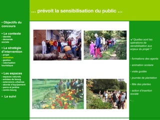 …  prévoit la sensibilisation du public … √  Quelles sont les  opérations de  sensibilisation aux  enjeux du projet ? - formations des agents  animation scolaire visite guidée journée de plantation fête des plantes action d’insertion sociale …   •  Objectifs du concours •  Le contexte - identité - demande  sociale •  La stratégie d’intervention   - projet - animation   - gestion - valorisation  touristique •  Les espaces   - espaces naturels - entrées de bourg - extensions urbaines - abords d’équipement - parcs et jardins - centre bourg •  Le suivi 