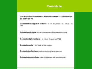 Préambule Une évolution du contexte: du fleurissement à la valorisation du cadre de vie : Contexte historique et culturel :   de l’art des jardins à la « nature » en ville Contexte politique :   du fleurissement au développement durable Contexte réglementaire  :   de l’étude d’impact au PADD Contexte social  :   de l’écolo à l’éco-citoyen Contexte écologique :  de la protection à l’aménagement   Contexte économique  :   des 30 glorieuses à la décroissance?   