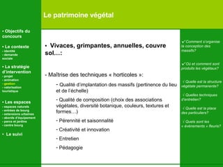 Le patrimoine végétal √  Comment s’organise la conception des  massifs? √  Où et comment sont produits les végétaux? √  Quelle est la structure végétale permanente ? √  Quelles techniques d’entretien ? √  Quelle est la place  des particuliers ? √  Quels sont les  « évènements » fleuris? •  Objectifs du concours •  Le contexte - identité - demande  sociale •  La stratégie d’intervention   - projet - animation  - gestion - valorisation  touristique •  Les espaces   - espaces naturels - entrées de bourg - extensions urbaines - abords d’équipement - parcs et jardins - centre bourg •  Le suivi •  Vivaces, grimpantes, annuelles, couvre sol…: - Maîtrise des techniques « horticoles »: Qualité d’implantation des massifs (pertinence du lieu et de l’échelle)  Qualité de composition (choix des associations végétales, diversité botanique, couleurs, textures et formes…) Pérennité et saisonnalité Créativité et innovation Entretien Pédagogie 