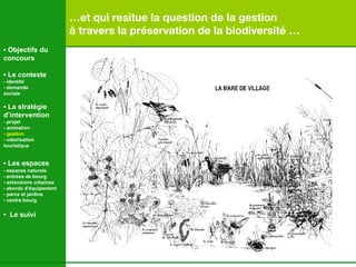 … et qui resitue la question de la gestion  à travers la préservation de la biodiversité …   •  Objectifs du concours •  Le contexte - identité - demande  sociale •  La stratégie d’intervention   - projet - animation  - gestion - valorisation  touristique •  Les espaces   - espaces naturels - entrées de bourg - extensions urbaines - abords d’équipement - parcs et jardins - centre bourg •  Le suivi 