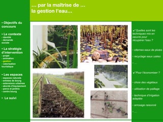 …  par la maîtrise de …   la gestion l’eau… √  Quelles sont les techniques mis en  oeuvre pour  récupérer l’eau ? citernes eaux de pluies recyclage eaux usées … √  Pour l’économiser ? choix des végétaux utilisation de paillage technique d’irrigation adaptée arrosage raisonné …   •  Objectifs du concours •  Le contexte - identité - demande  sociale •  La stratégie d’intervention   - projet - animation  - gestion - valorisation  touristique •  Les espaces   - espaces naturels - entrées de bourg - extensions urbaines - abords d’équipement - parcs et jardins - centre bourg •  Le suivi 