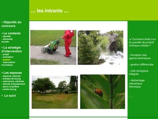 …  les intrants … √  Comment limite t-on  la quantité de produit  chimique utilisée ? -  formation des  agents techniques - gestion différenciée -  lutte biologique  Intégrée - désherbage  mécanique,  thermique - …   •  Objectifs du concours •  Le contexte - identité - demande  sociale •  La stratégie d’intervention   - projet - animation  - gestion - valorisation  touristique •  Les espaces   - espaces naturels - entrées de bourg - extensions urbaines - abords d’équipement - parcs et jardins - centre bourg •  Le suivi 