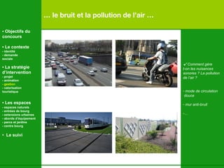 …  le bruit et la pollution de l’air … √   Comment gère t-on les nuisances  sonores ? La pollution de l’air ? mode de circulation douce mur anti-bruit …   •  Objectifs du concours •  Le contexte - identité - demande  sociale •  La stratégie d’intervention   - projet - animation  - gestion - valorisation  touristique •  Les espaces   - espaces naturels - entrées de bourg - extensions urbaines - abords d’équipement - parcs et jardins - centre bourg •  Le suivi 
