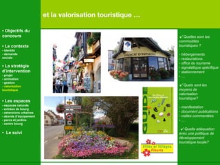 et la valorisation touristique … √   Quelles sont les  commodités touristiques ? - hébergements - restaurations office du tourisme signalétique spécifique stationnement … √   Quels sont les  moyens de valorisation touristique? - manifestation document publications - visites commentées … √   Quelle adéquation avec une politique de développement touristique locale? •  Objectifs du concours •  Le contexte - identité - demande  sociale •  La stratégie d’intervention   - projet - animation  - gestion - valorisation  touristique •  Les espaces   - espaces naturels - entrées de bourg - extensions urbaines - abords d’équipement - parcs et jardins - centre bourg •  Le suivi 