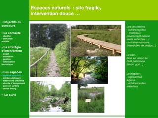Espaces naturels  : site fragile,  intervention douce … Les circulations : cohérence des matériaux (revêtement naturel,  sente enherbée …) entretien raisonné (interdiction de phytos…) Le bâti : mise en valeur du  Petit patrimoine  (lavoir, gué…) Le mobilier : - signalétique  légères cohérence des  matériaux •  Objectifs du concours •  Le contexte - identité - demande  sociale •  La stratégie d’intervention   - projet - animation  - gestion - valorisation  touristique •  Les espaces   - espaces naturels - entrées de bourg - extensions urbaines - abords d’équipement - parcs et jardins - centre bourg •  Le suivi 