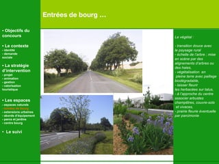 Entrées de bourg … Le végétal : - transition douce avec le paysage rural échelle de l’arbre ;  mise  en scène par des  alignements d’arbres ou  des haies, - végétalisation  en pleine terre avec paillage  biodégradable, laisser fleurir les herbacées sur talus, - à l’approche du centre associer arbustes  champ êtres, couvre-sols et vivaces,  - prairie fleurie éventuelle  par parcimonie •  Objectifs du concours •  Le contexte - identité - demande  sociale •  La stratégie d’intervention   - projet - animation  - gestion - valorisation  touristique •  Les espaces   - espaces naturels - entrées de bourg - extensions urbaines - abords d’équipement - parcs et jardins - centre bourg •  Le suivi 