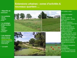 Extensions urbaines : zones d’activités &  nouveaux quartiers … Les coulées vertes : respect du végétal  existant, mise en valeur de  vallée, ruisseau , talweg,  plan d’eau, … choix de matériaux  sobres en hiérarchisant des  sentes enherbées, respect des berges et  et des zones inondables, gestion variable des  prairies en fonction  des usages (fauche, tonte), prairie naturelle à faucher  de façon extensive avec exportation (foin, p âturage), - non usage de produits  phytosanitaires pour le  maintien de la qualité de  l’eau, plantations champ êtres sur paillage biodégradable,  favoriser  la biodiversité par un entretien raisonné   •  Objectifs du concours •  Le contexte - identité - demande  sociale •  La stratégie d’intervention   - projet - animation  - gestion - valorisation  touristique •  Les espaces   - espaces naturels - entrées de bourg  - extensions urbaines - abords d’équipement - parcs et jardins - centre bourg •  Le suivi 