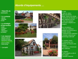 Abords d’équipements …  Le bâti : mise en valeur  salle polyvalente,  stade, maison de retraite … harmonie des façades  et  des matériaux de sols,  - créer des espaces  conviviaux adaptés aux  usagers, Les circulations : choix de matériaux  adaptés aux personnes à  mobilité réduite, cohérence des matériaux entretien raisonné par désherbage alternatif Le mobilier urbain : à hiérarchiser et à  adapter aux besoins des  usagers, cohérence  et harmonie des matériaux Le végétal ; choix adapté au site et  aux usages entretien raisonné •  Objectifs du concours •  Le contexte - identité - demande  sociale •  La stratégie d’intervention   - projet - animation  - gestion - valorisation  touristique •  Les espaces   - espaces naturels - entrées de bourg - extensions urbaines - abords d’équipement - parcs et jardins - centre bourg •  Le suivi 