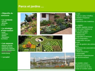 Parcs et jardins … Le bâti : mise en valeur d’édifice,  création d’espaces  conviviaux, cohérence des matériaux, Le végétal :  palette végétale choisie en lien avec l’histoire du  lieu et des usages,  création de parc  contemporain,  originalité et harmonie  de la composition,, - restauration de parc  ancien plan de gestion des arbres âgés, harmonie des associations végétales, - charte de couleur saisonnalité, pratiques respectueuses de l’environnement Le mobilier urbain : choix parcimonieux, - harmonie avec le lieu, mise en lumière sobre •  Objectifs du concours •  Le contexte - identité - demande  sociale •  La stratégie d’intervention   - projet - animation  - gestion - valorisation  touristique •  Les espaces   - espaces naturels - entrées de bourg - extensions urbaines - abords d’équipement - parcs et jardins - centre bourg •  Le suivi 