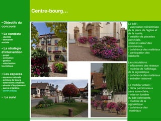 Centre-bourg… Le bâti : valorisation hiérarchisée de la place de l’église et  de la mairie,  création de placettes  conviviale,  mise en valeur des commerces,, - cohérence des matériaux participation des  habitants Les circulations : effacement des réseaux maîtrise de l’affichage,  de la signalétique cohérence des matériaux entretien raisonné Le mobilier urbain :  choix parcimonieux  sans surenchère,  mise en lumière  du b âti valorisante,  maîtrise de la  signalétique cohérence des matériaux •  Objectifs du concours •  Le contexte - identité - demande  sociale •  La stratégie d’intervention   - projet - animation  - gestion - valorisation  touristique •  Les espaces   - espaces naturels - entrées de bourg - extensions urbaines - abords d’équipement - parcs et jardins - centre bourg •  Le suivi 