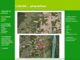 L’identité … géographique √   Quelles sont les  caractéristiques géographiques du territoire communal  ? - climat relief  sous-sol sol - types  d’occupation du sol  - organisation des infrastructures de déplacement - …   •  Objectifs du concours •  Le contexte - identité - demande  sociale •  La stratégie d’intervention   - projet - animation  - gestion - valorisation  touristique •  Les espaces   - espaces naturels - entrées de bourg - extensions urbaines - abords d’équipement - parcs et jardins - centre bourg •  Le suivi 
