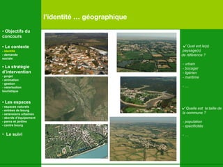 √   Quel est le(s) paysage(s) de référence ? - urbain - bocager - ligérien - maritime - … √   Quelle est  la taille de la commune ? - population - spécificités - …   l’identité … géographique •  Objectifs du concours •  Le contexte - identité - demande  sociale •  La stratégie d’intervention   - projet - animation  - gestion - valorisation  touristique •  Les espaces   - espaces naturels - entrées de bourg - extensions urbaines - abords d’équipement - parcs et jardins - centre bourg •  Le suivi 