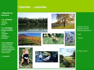 √   Quels sont les  espaces naturels d’intérêt patrimonial ? - forêt marais … √   Faune, flore ? l’identité … naturelle •  Objectifs du concours •  Le contexte - identité - demande  sociale •  La stratégie d’intervention   - projet - animation  - gestion - valorisation  touristique •  Les espaces   - espaces naturels - entrées de bourg - extensions urbaines - abords d’équipement - parcs et jardins - centre bourg •  Le suivi 