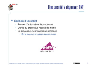 Une première réponse : ANT
Ecriture d’un script
Permet d’automatiser le processus
Durée du processus réduite de moitié
Le processus ne monopolise personne
• On le lance et on passe à autre chose

Copyright © 2009 – OCTO Technology – Licence CC – Creative Commons 2.0 France – Paternité – Pas d'Utilisation Commerciale – Partage des Conditions Initiales à l'Identique

10

 