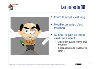 Les limites de ANT
Ecrire le script, c’est long
Modifier un script, c’est
très long
Au final, le gain de temps
n’est pas évident
Mais c’est quand même plus
amusant
Il est possible de réutiliser le
script !

Copyright © 2009 – OCTO Technology – Licence CC – Creative Commons 2.0 France – Paternité – Pas d'Utilisation Commerciale – Partage des Conditions Initiales à l'Identique

11

 