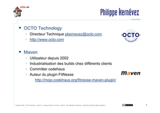 Philippe kernévez
OCTO Technology
Directeur Technique pkernevez@octo.com
http://www.octo.com

Maven
Utilisateur depuis 2002
Industrialisation des builds chez différents clients
Committer codehaus
Auteur du plugin FitNesse
http://mojo.codehaus.org/fitnesse-maven-plugin/

Copyright © 2009 – OCTO Technology – Licence CC – Creative Commons 2.0 France – Paternité – Pas d'Utilisation Commerciale – Partage des Conditions Initiales à l'Identique

3

 