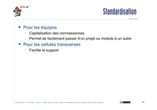 Standardisation
Pour les équipes
Capitalisation des connaissances
Permet de facilement passer d’un projet ou module à un autre

Pour les cellules transverses
Facilite le support

Copyright © 2009 – OCTO Technology – Licence CC – Creative Commons 2.0 France – Paternité – Pas d'Utilisation Commerciale – Partage des Conditions Initiales à l'Identique

34

 
