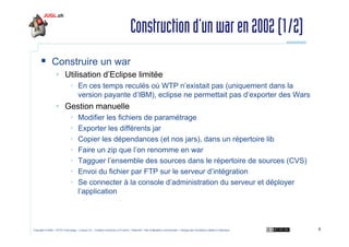 Construction d’un war en 2002 (1/2)
Construire un war
Utilisation d’Eclipse limitée
• En ces temps reculés où WTP n’existait pas (uniquement dans la
version payante d’IBM), eclipse ne permettait pas d’exporter des Wars

Gestion manuelle
•
•
•
•
•
•
•

Modifier les fichiers de paramétrage
Exporter les différents jar
Copier les dépendances (et nos jars), dans un répertoire lib
Faire un zip que l’on renomme en war
Tagguer l’ensemble des sources dans le répertoire de sources (CVS)
Envoi du fichier par FTP sur le serveur d’intégration
Se connecter à la console d’administration du serveur et déployer
l’application

Copyright © 2009 – OCTO Technology – Licence CC – Creative Commons 2.0 France – Paternité – Pas d'Utilisation Commerciale – Partage des Conditions Initiales à l'Identique

8

 