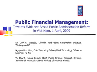 Public Financial Management: Towards Evidence-Based Public Administration Reform in Viet Nam, 1 April, 2009 Dr. Clay G. Wescott, Director, Asia-Pacific Governance Institute, Washington DC Nguyen Huu Hieu, Chief Operating Officer/Chief Technology Officer in StoxPlus, Ha Noi Vu Quynh Huong Deputy Chief, Public Finance Research Division, Institute of Financial Science, Ministry of Finance, Ha Noi. 