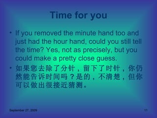 If you removed the minute hand too and just had the hour hand, could you still tell the time? Yes, not as precisely, but you could make a pretty close guess.  如果您去除了分针 ,  留下了时针 ,  你仍然能告诉时间吗 ? 是的 ,  不清楚 ,  但你可以做出很接近猜测。 Time for you 