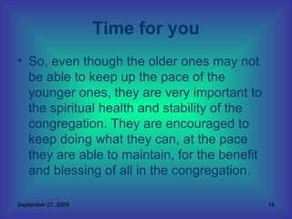 So, even though the older ones may not be able to keep up the pace of the younger ones, they are very important to the spiritual health and stability of the congregation. They are encouraged to keep doing what they can, at the pace they are able to maintain, for the benefit and blessing of all in the congregation.  Time for you 