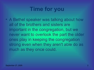 A Bethel speaker was talking about how all of the brothers and sisters are important in the congregation, but we never want to overlook the part the older ones play in keeping the congregation strong even when they aren't able do as much as they once could.  Time for you 