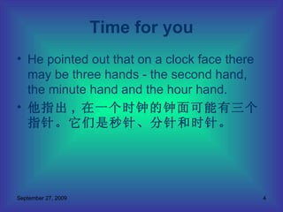 He pointed out that on a clock face there may be three hands - the second hand, the minute hand and the hour hand.  他指出 ,  在一个时钟的钟面可能有三个指针。它们是秒针、分针和时针。 Time for you 