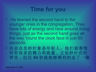He likened the second hand to the younger ones in the congregation. They have lots of energy and race around doing things, just as the second hand goes all the way 'round the clock face in just 60 seconds. 在会众里秒针象是年轻人，他们做事情时有很多的精力和能量 ,  正如秒针在时钟里 ,  仅仅 60 秒就能够顺利的走了一圈。 Time for you 