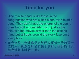 The minute hand is like those in the congregation who are a little older, even middle-aged. They don't have the energy of the young ones but still accomplish much, just as the minute hand moves slower than the second hand but still gets around the clock face once every hour. 在会众里 ,  分针象是比年轻人要长一些的那一些的人。虽然分针动作慢于秒针 ,  但仍能日以继夜地每小时转一圈。 Time for you 