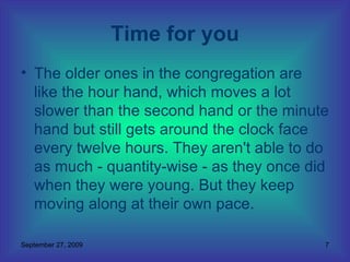 The older ones in the congregation are like the hour hand, which moves a lot slower than the second hand or the minute hand but still gets around the clock face every twelve hours. They aren't able to do as much - quantity-wise - as they once did when they were young. But they keep moving along at their own pace.  Time for you 