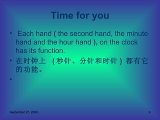 Each hand  (  the second hand, the minute hand and the hour hand  ),  on the clock has its function.  在时钟上  ( 秒针、分针和时针 )  都有它的功能。 Time for you 