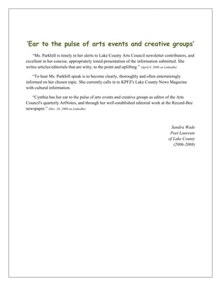‘Ear to the pulse of arts events and creative groups’
“Ms. Parkhill is timely in her alerts to Lake County Arts Council newsletter contributors, and
excellent in her concise, appropriately toned presentation of the information submitted. She
writes articles/editorials that are witty, to the point and uplifting.” (April 8, 2009 on LinkedIn)
“To hear Ms. Parkhill speak is to become clearly, thoroughly and often entertainingly
informed on her chosen topic. She currently calls in to KPFZ's Lake County News Magazine
with cultural information.
“Cynthia has her ear to the pulse of arts events and creative groups as editor of the Arts
Council's quarterly ArtNotes, and through her well-established editorial work at the Record-Bee
newspaper.” (Dec. 20, 2009 on LinkedIn)
Sandra Wade
Poet Laureate
of Lake County
(2006-2008)
 
