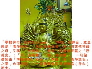 「準提佛母」的梵名 Cundi ，「準提」為譯音，意思就是「清淨無垢」，具足五佛五智，為一切諸佛菩薩之母，又稱「三世佛母」，意即一切諸佛菩薩之「所從出」（「所」為客體，「能」為主體）。 一切諸佛皆由「準提佛母」所生，「準提」為「清淨無垢」 之意，也即是說：「一切諸佛皆因清淨無垢（身心）而生。」 