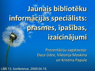 Jaunais bibliotēku
     informācijas speciālists:
          prasmes, īpašības,
                 izaicinājumi
                            Prezentāciju sagatavoja:
                        Dace Ūdre, Viktorija Moskina
                                  un Kristina Papule

LBB 13. konference, 2009.04.15.
 