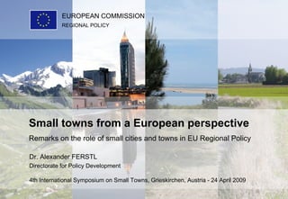 Dr. Alexander FERSTL Directorate for Policy Development 4th International Symposium on Small Towns, Grieskirchen, Austria - 24 April 2009   Small towns from a European perspective Remarks on the role of small cities and towns in EU Regional Policy REGIONAL POLICY EUROPEAN COMMISSION 